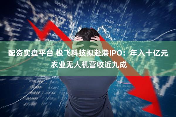 配资实盘平台 极飞科技拟赴港IPO：年入十亿元 农业无人机营收近九成