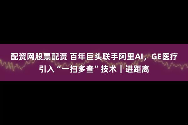 配资网股票配资 百年巨头联手阿里AI，GE医疗引入“一扫多查”技术｜进距离