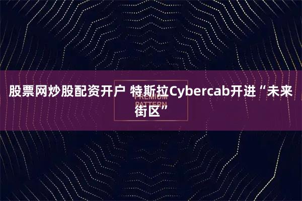股票网炒股配资开户 特斯拉Cybercab开进“未来街区”
