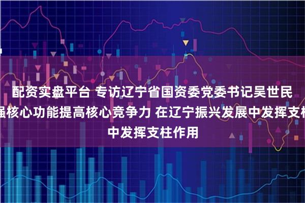 配资实盘平台 专访辽宁省国资委党委书记吴世民：增强核心功能提高核心竞争力 在辽宁振兴发展中发挥支柱作用
