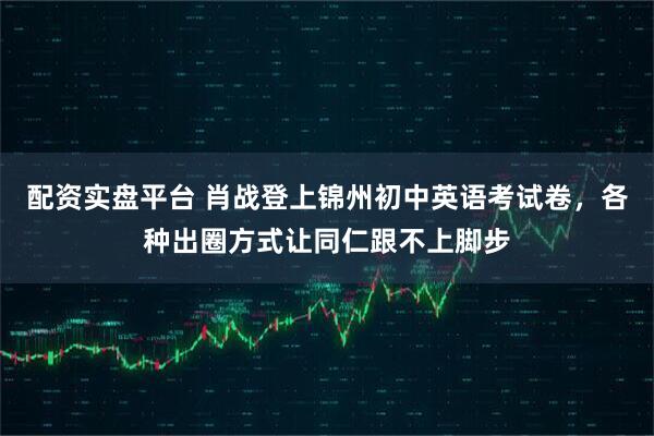 配资实盘平台 肖战登上锦州初中英语考试卷，各种出圈方式让同仁跟不上脚步