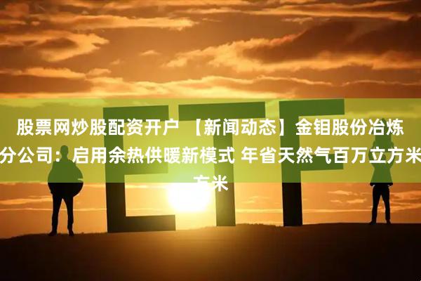 股票网炒股配资开户 【新闻动态】金钼股份冶炼分公司：启用余热供暖新模式 年省天然气百万立方米