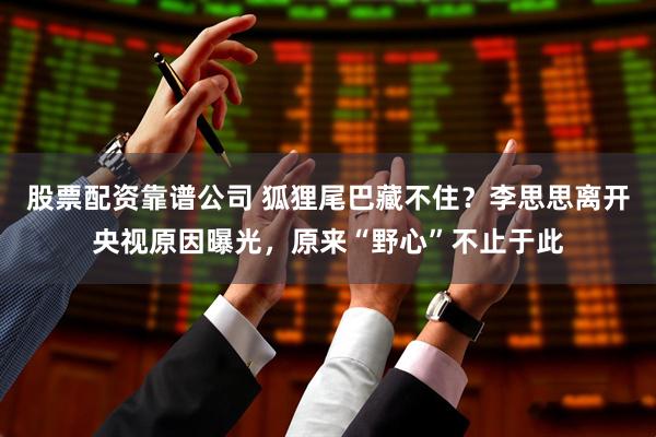 股票配资靠谱公司 狐狸尾巴藏不住？李思思离开央视原因曝光，原来“野心”不止于此